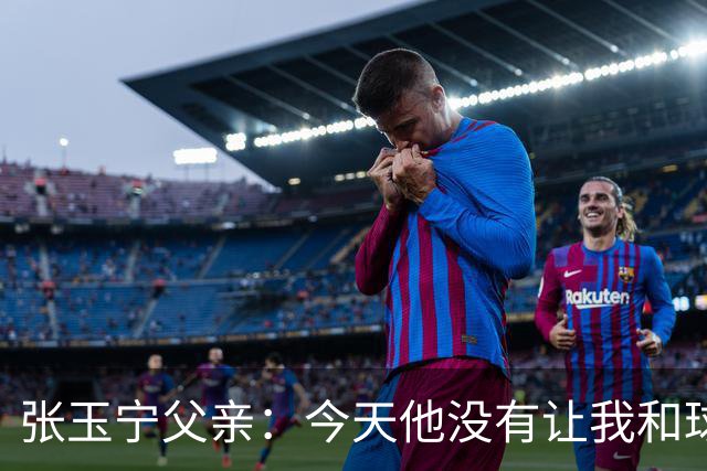 张玉宁父亲：今天他没有让我和球队失望，后面需要付出更多